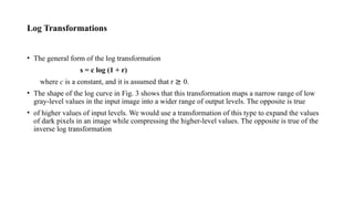 Log Transformations
• The general form of the log transformation
s = c log (1 + r)
where c is a constant, and it is assumed that r ≥ 0.
• The shape of the log curve in Fig. 3 shows that this transformation maps a narrow range of low
gray-level values in the input image into a wider range of output levels. The opposite is true
• of higher values of input levels. We would use a transformation of this type to expand the values
of dark pixels in an image while compressing the higher-level values. The opposite is true of the
inverse log transformation
 