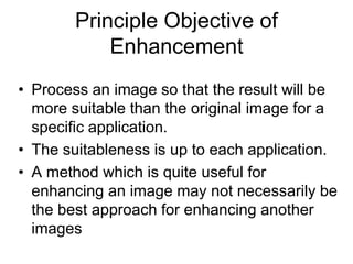 Principle Objective of
Enhancement
• Process an image so that the result will be
more suitable than the original image for a
specific application.
• The suitableness is up to each application.
• A method which is quite useful for
enhancing an image may not necessarily be
the best approach for enhancing another
images
 