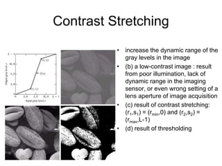 Contrast Stretching
• increase the dynamic range of the
gray levels in the image
• (b) a low-contrast image : result
from poor illumination, lack of
dynamic range in the imaging
sensor, or even wrong setting of a
lens aperture of image acquisition
• (c) result of contrast stretching:
(r1,s1) = (rmin,0) and (r2,s2) =
(rmax,L-1)
• (d) result of thresholding
 