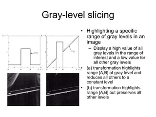 Gray-level slicing
• Highlighting a specific
range of gray levels in an
image
– Display a high value of all
gray levels in the range of
interest and a low value for
all other gray levels
• (a) transformation highlights
range [A,B] of gray level and
reduces all others to a
constant level
• (b) transformation highlights
range [A,B] but preserves all
other levels
 