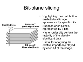 Bit-plane slicing
• Highlighting the contribution
made to total image
appearance by specific bits
• Suppose each pixel is
represented by 8 bits
• Higher-order bits contain the
majority of the visually
significant data
• Useful for analyzing the
relative importance played
by each bit of the image
Bit-plane 7
(most significant)
Bit-plane 0
(least significant)
One 8-bit byte
 