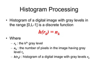 Histogram Processing
• Histogram of a digital image with gray levels in
the range [0,L-1] is a discrete function
h(rk) = nk
• Where
– rk : the kth gray level
– nk : the number of pixels in the image having gray
level rk
– h(rk) : histogram of a digital image with gray levels rk
 