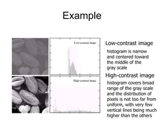 Example
Low-contrast image
High-contrast image
histogram is narrow
and centered toward
the middle of the
gray scale
histogram covers broad
range of the gray scale
and the distribution of
pixels is not too far from
uniform, with very few
vertical lines being much
higher than the others
 