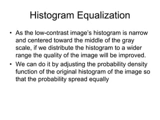 Histogram Equalization
• As the low-contrast image’s histogram is narrow
and centered toward the middle of the gray
scale, if we distribute the histogram to a wider
range the quality of the image will be improved.
• We can do it by adjusting the probability density
function of the original histogram of the image so
that the probability spread equally
 