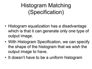 Histogram Matching
(Specification)
• Histogram equalization has a disadvantage
which is that it can generate only one type of
output image.
• With Histogram Specification, we can specify
the shape of the histogram that we wish the
output image to have.
• It doesn’t have to be a uniform histogram
 