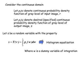 Consider the continuous domain
Let pr(r) denote continuous probability density
function of gray-level of input image, r
Let pz(z) denote desired (specified) continuous
probability density function of gray-level of
output image, z
Let s be a random variable with the property



r
r dw
)
w
(
p
)
r
(
T
s
0
Where w is a dummy variable of integration
Histogram equalization
 