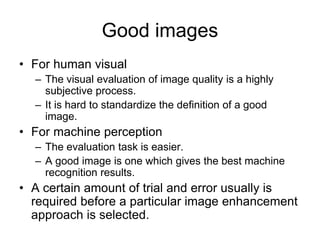 Good images
• For human visual
– The visual evaluation of image quality is a highly
subjective process.
– It is hard to standardize the definition of a good
image.
• For machine perception
– The evaluation task is easier.
– A good image is one which gives the best machine
recognition results.
• A certain amount of trial and error usually is
required before a particular image enhancement
approach is selected.
 
