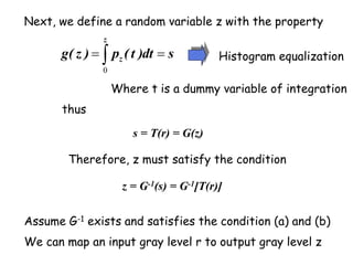 Next, we define a random variable z with the property
s = T(r) = G(z)
We can map an input gray level r to output gray level z
thus
s
dt
)
t
(
p
)
z
(
g
z
z 
 
0
Where t is a dummy variable of integration
Histogram equalization
Therefore, z must satisfy the condition
z = G-1(s) = G-1[T(r)]
Assume G-1 exists and satisfies the condition (a) and (b)
 