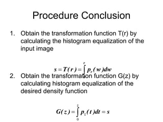 Procedure Conclusion
1. Obtain the transformation function T(r) by
calculating the histogram equalization of the
input image
2. Obtain the transformation function G(z) by
calculating histogram equalization of the
desired density function



r
r dw
)
w
(
p
)
r
(
T
s
0
s
dt
)
t
(
p
)
z
(
G
z
z 
 
0
 