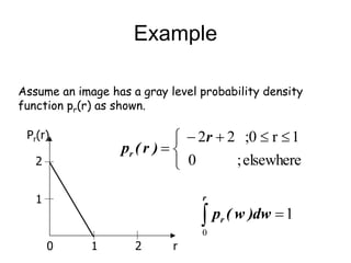 Example
Assume an image has a gray level probability density
function pr(r) as shown.
0 1 2
1
2
Pr(r)


 




elsewhere
;
0
1
r
;0
2
2r
)
r
(
pr
1
0


r
r dw
)
w
(
p
r
 