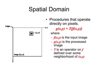 Spatial Domain
• Procedures that operate
directly on pixels.
g(x,y) = T[f(x,y)]
where
– f(x,y) is the input image
– g(x,y) is the processed
image
– T is an operator on f
defined over some
neighborhood of (x,y)
 