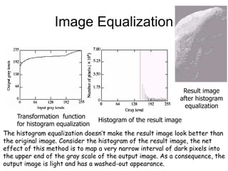 Image Equalization
Result image
after histogram
equalization
Transformation function
for histogram equalization
Histogram of the result image
The histogram equalization doesn’t make the result image look better than
the original image. Consider the histogram of the result image, the net
effect of this method is to map a very narrow interval of dark pixels into
the upper end of the gray scale of the output image. As a consequence, the
output image is light and has a washed-out appearance.
 