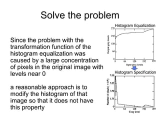 Histogram Equalization
Histogram Specification
Solve the problem
Since the problem with the
transformation function of the
histogram equalization was
caused by a large concentration
of pixels in the original image with
levels near 0
a reasonable approach is to
modify the histogram of that
image so that it does not have
this property
 