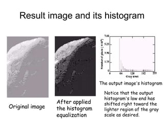 Result image and its histogram
Original image
The output image’s histogram
Notice that the output
histogram’s low end has
shifted right toward the
lighter region of the gray
scale as desired.
After applied
the histogram
equalization
 