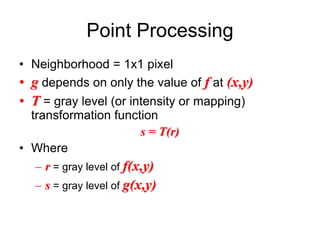 Point Processing
• Neighborhood = 1x1 pixel
• g depends on only the value of f at (x,y)
• T = gray level (or intensity or mapping)
transformation function
s = T(r)
• Where
– r = gray level of f(x,y)
– s = gray level of g(x,y)
 