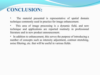 • The material presented is representative of spatial domain
technique commonly used in practice for image enhancement.
• This area of image processing is a dynamic field, and new
technique and applications are reported routinely in professional
literature and in new product announcement.
• In addition to enhancement, this serves the purpose of introducing a
number of concepts such as intensity adjustment, contrast stretching,
noise filtering, etc. that will be useful in various fields.
CONCLUSION:
 