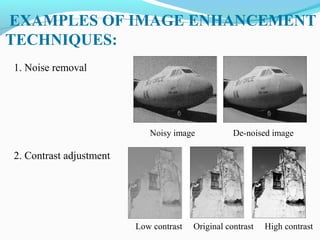 EXAMPLES OF IMAGE ENHANCEMENT
TECHNIQUES:
1. Noise removal
Noisy image De-noised image
2. Contrast adjustment
Low contrast Original contrast High contrast
 