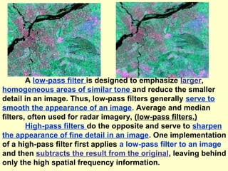 A low-pass filter is designed to emphasize larger,
homogeneous areas of similar tone and reduce the smaller
detail in an image. Thus, low-pass filters generally serve to
smooth the appearance of an image. Average and median
filters, often used for radar imagery, (low-pass filters.)
High-pass filters do the opposite and serve to sharpen
the appearance of fine detail in an image. One implementation
of a high-pass filter first applies a low-pass filter to an image
and then subtracts the result from the original, leaving behind
only the high spatial frequency information.

 