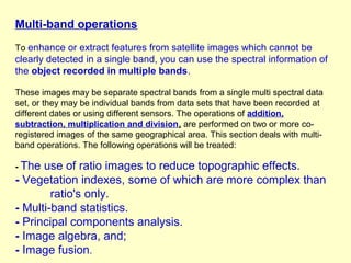 Multi-band operations
To enhance or extract features from satellite images which cannot be

clearly detected in a single band, you can use the spectral information of
the object recorded in multiple bands.
These images may be separate spectral bands from a single multi spectral data
set, or they may be individual bands from data sets that have been recorded at
different dates or using different sensors. The operations of addition,
subtraction, multiplication and division, are performed on two or more coregistered images of the same geographical area. This section deals with multiband operations. The following operations will be treated:
- The

use of ratio images to reduce topographic effects.
- Vegetation indexes, some of which are more complex than
ratio's only.
- Multi-band statistics.
- Principal components analysis.
- Image algebra, and;
- Image fusion.

 