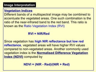 Image Interpretation
Vegetation Indices
Different bands of a multispectral image may be combined to
accentuate the vegetated areas. One such combination is the
ratio of the near-infrared band to the red band. This ratio is
known as the Ratio Vegetation Index (RVI)
RVI = NIR/Red
Since vegetation has high NIR reflectance but low red
reflectance, vegetated areas will have higher RVI values
compared to non-vegetated areas. Another commonly used
vegetation index is the Normalised Difference Vegetation
Index (NDVI) computed by
NDVI = (NIR - Red)/(NIR + Red)

 