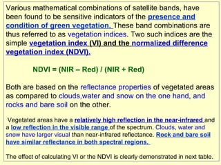 Various mathematical combinations of satellite bands, have
been found to be sensitive indicators of the presence and
condition of green vegetation. These band combinations are
thus referred to as vegetation indices. Two such indices are the
simple vegetation index (VI) and the normalized difference
vegetation index (NDVI).
NDVI = (NIR – Red) / (NIR + Red)
Both are based on the reflectance properties of vegetated areas
as compared to clouds,water and snow on the one hand, and
rocks and bare soil on the other.
Vegetated areas have a relatively high reflection in the near-infrared and
a low reflection in the visible range of the spectrum. Clouds, water and
snow have larger visual than near-infrared reflectance. Rock and bare soil
have similar reflectance in both spectral regions.
The effect of calculating VI or the NDVI is clearly demonstrated in next table.

 
