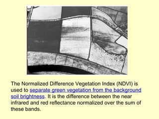 The Normalized Difference Vegetation Index (NDVI) is
used to separate green vegetation from the background
soil brightness. It is the difference between the near
infrared and red reflectance normalized over the sum of
these bands.

 