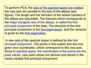 To perform PCA, the axis of the spectral space are rotated,
the new axis are parallel to the axis of the ellipse (see
figure). The length and the direction of the widest transect of
the ellipse are calculated. The transect which corresponds to
the major (longest) axis of the ellipse, is called the first
principal component of the data. The direction of the first
principal component is the first eigenvector, and the variance
is given by the first eigenvalue.
A new axis of the spectral space is defined by the first
principal component. The points in the scatter plot are now
given new coordinates, which correspond to this new axis.
Since in spectral space, the coordinates of the points are the
pixel values, new pixel values are derived and stored in the
newly created first principal component.

 