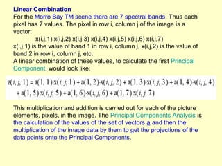 Linear Combination
For the Morro Bay TM scene there are 7 spectral bands. Thus each
pixel has 7 values. The pixel in row i, column j of the image is a
vector:
x(i,j,1) x(i,j,2) x(i,j,3) x(i,j,4) x(i,j,5) x(i,j,6) x(i,j,7)
x(i,j,1) is the value of band 1 in row i, column j, x(i,j,2) is the value of
band 2 in row i, column j, etc.
A linear combination of these values, to calculate the first Principal
Component, would look like:

This multiplication and addition is carried out for each of the picture
elements, pixels, in the image. The Principal Components Analysis is
the calculation of the values of the set of vectors a and then the
multiplication of the image data by them to get the projections of the
data points onto the Principal Components.

 
