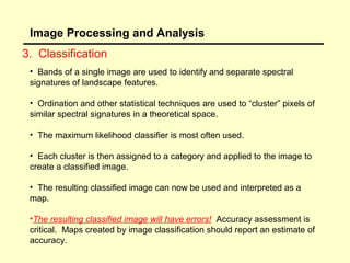 Image Processing and Analysis
3. Classification
• Bands of a single image are used to identify and separate spectral
signatures of landscape features.
• Ordination and other statistical techniques are used to “cluster” pixels of
similar spectral signatures in a theoretical space.
• The maximum likelihood classifier is most often used.
• Each cluster is then assigned to a category and applied to the image to
create a classified image.
• The resulting classified image can now be used and interpreted as a
map.
•The resulting classified image will have errors! Accuracy assessment is
critical. Maps created by image classification should report an estimate of
accuracy.

 