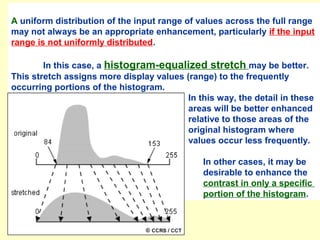 A uniform distribution of the input range of values across the full range
may not always be an appropriate enhancement, particularly if the input
range is not uniformly distributed.
In this case, a histogram-equalized stretch may be better.
This stretch assigns more display values (range) to the frequently
occurring portions of the histogram.
In this way, the detail in these
areas will be better enhanced
relative to those areas of the
original histogram where
values occur less frequently.
In other cases, it may be
desirable to enhance the
contrast in only a specific
portion of the histogram.

 