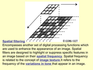 Spatial filtering
Encompasses another set of digital processing functions which
are used to enhance the appearance of an image. Spatial
filters are designed to highlight or suppress specific features in
an image based on their spatial frequency. Spatial frequency
is related to the concept of image texture,It refers to the
frequency of the variations in tone that appear in an image.

 