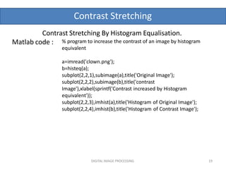 Contrast Stretching
DIGITAL IMAGE PROCESSING 19
Matlab code : % program to increase the contrast of an image by histogram
equivalent
a=imread('clown.png');
b=histeq(a);
subplot(2,2,1),subimage(a),title('Original Image');
subplot(2,2,2),subimage(b),title('contrast
Image'),xlabel(sprintf('Contrast increased by Histogram
equivalent'));
subplot(2,2,3),imhist(a),title('Histogram of Original Image');
subplot(2,2,4),imhist(b),title('Histogram of Contrast Image');
Contrast Stretching By Histogram Equalisation.
 