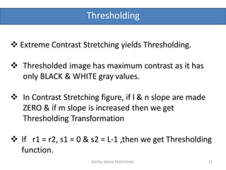 Thresholding
DIGITAL IMAGE PROCESSING 21
 Extreme Contrast Stretching yields Thresholding.
 Thresholded image has maximum contrast as it has
only BLACK & WHITE gray values.
 In Contrast Stretching figure, if l & n slope are made
ZERO & if m slope is increased then we get
Thresholding Transformation
 If r1 = r2, s1 = 0 & s2 = L-1 ,then we get Thresholding
function.
 