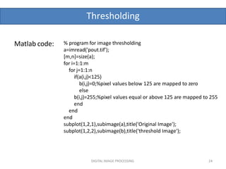 Thresholding
DIGITAL IMAGE PROCESSING 24
Matlab code: % program for image thresholding
a=imread('pout.tif');
[m,n]=size(a);
for i=1:1:m
for j=1:1:n
if(a(i,j)<125)
b(i,j)=0;%pixel values below 125 are mapped to zero
else
b(i,j)=255;%pixel values equal or above 125 are mapped to 255
end
end
end
subplot(1,2,1),subimage(a),title('Original Image');
subplot(1,2,2),subimage(b),title('threshold Image');
 