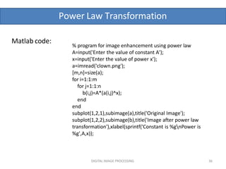 Power Law Transformation
DIGITAL IMAGE PROCESSING 36
Matlab code:
% program for image enhancement using power law
A=input('Enter the value of constant A');
x=input('Enter the value of power x');
a=imread('clown.png');
[m,n]=size(a);
for i=1:1:m
for j=1:1:n
b(i,j)=A*(a(i,j)^x);
end
end
subplot(1,2,1),subimage(a),title('Original Image');
subplot(1,2,2),subimage(b),title('Image after power law
transformation'),xlabel(sprintf('Constant is %gnPower is
%g',A,x));
 