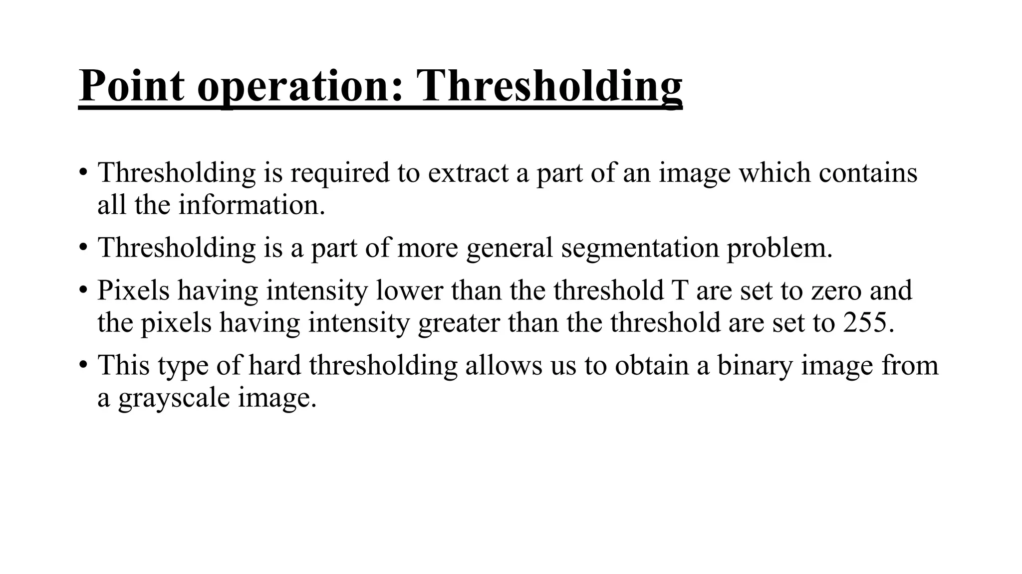 Point operation: Thresholding
• Thresholding is required to extract a part of an image which contains
all the information.
• Thresholding is a part of more general segmentation problem.
• Pixels having intensity lower than the threshold T are set to zero and
the pixels having intensity greater than the threshold are set to 255.
• This type of hard thresholding allows us to obtain a binary image from
a grayscale image.
 