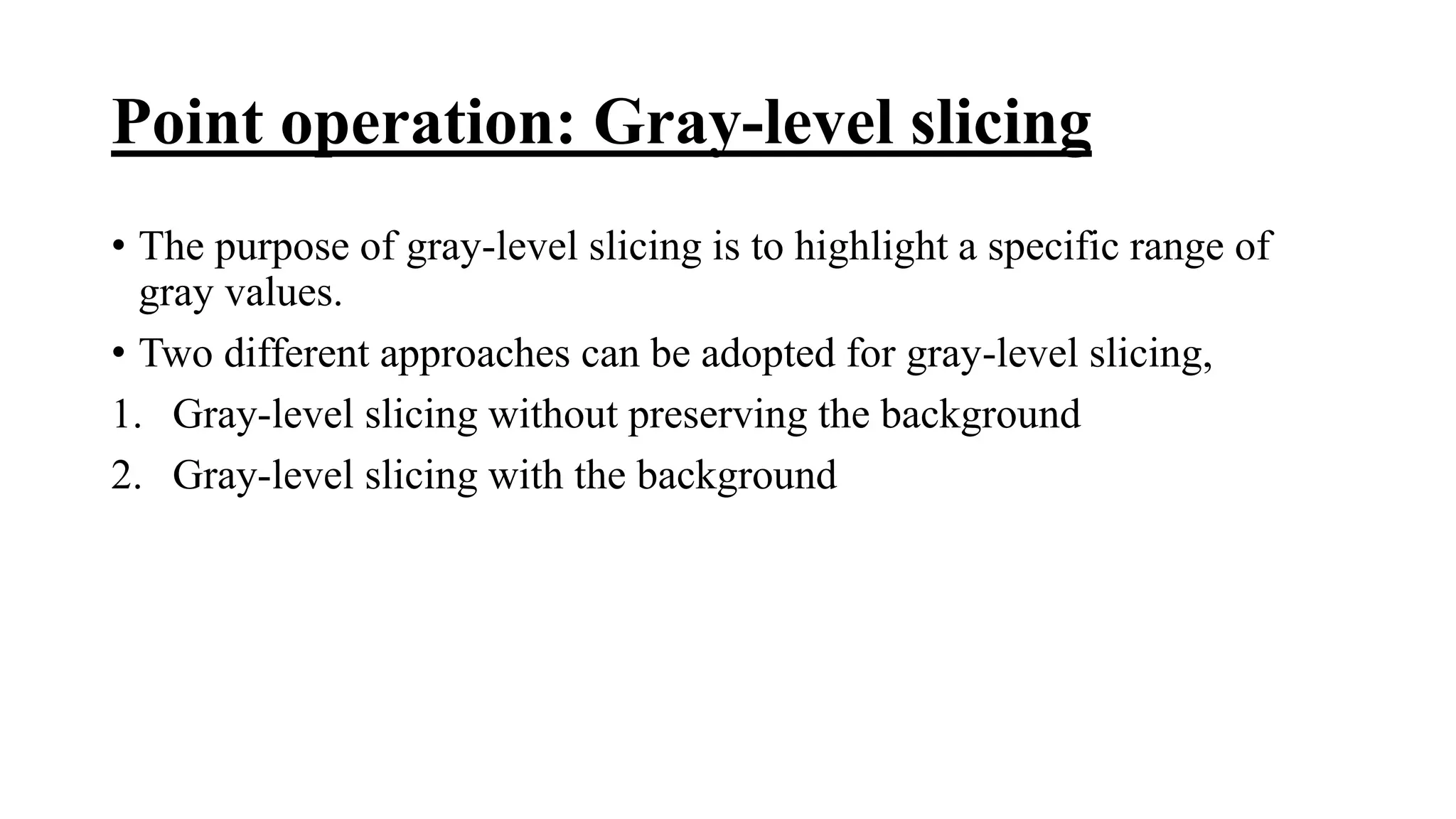 Point operation: Gray-level slicing
• The purpose of gray-level slicing is to highlight a specific range of
gray values.
• Two different approaches can be adopted for gray-level slicing,
1. Gray-level slicing without preserving the background
2. Gray-level slicing with the background
 