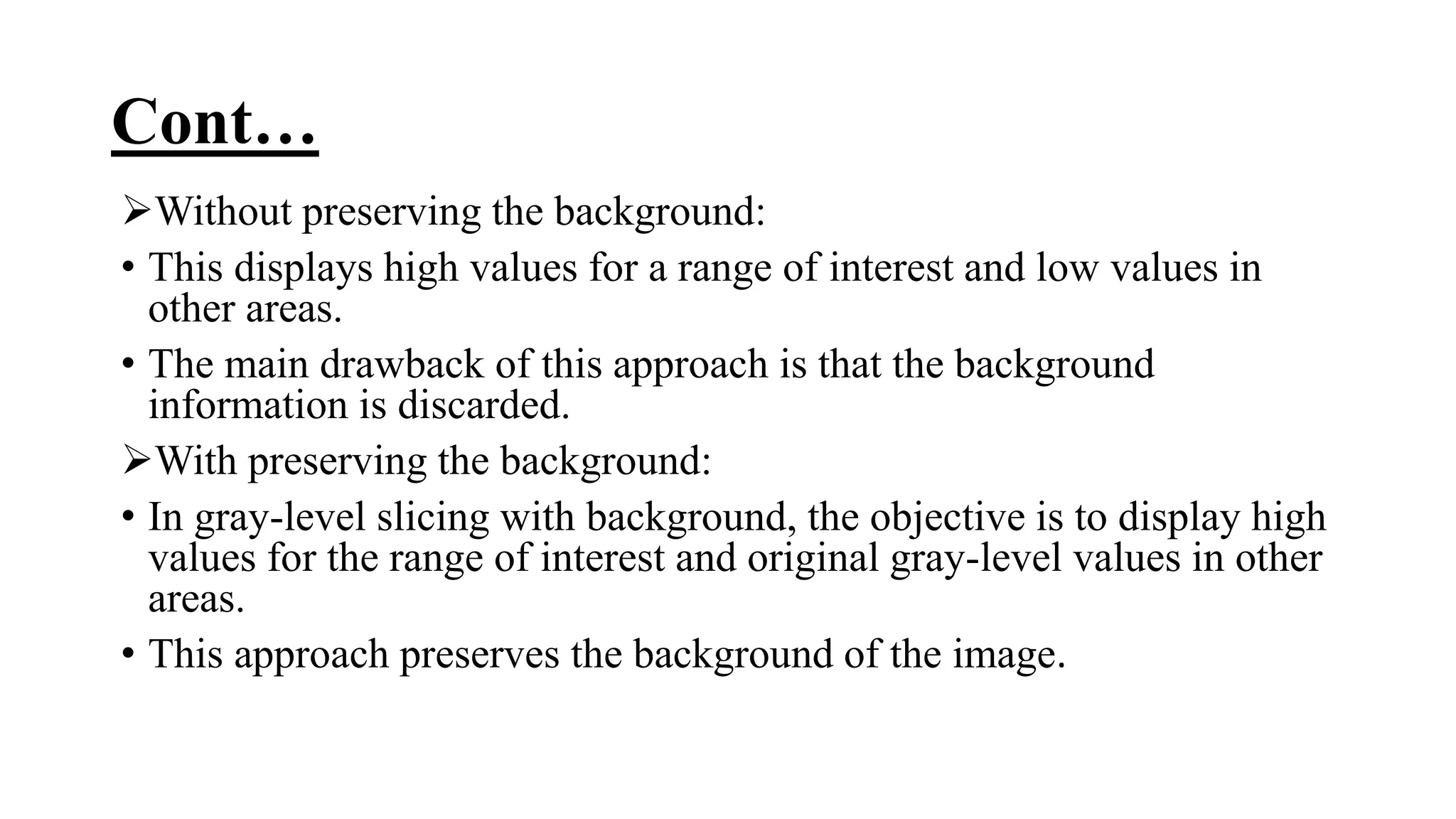 Cont…
Without preserving the background:
• This displays high values for a range of interest and low values in
other areas.
• The main drawback of this approach is that the background
information is discarded.
With preserving the background:
• In gray-level slicing with background, the objective is to display high
values for the range of interest and original gray-level values in other
areas.
• This approach preserves the background of the image.
 