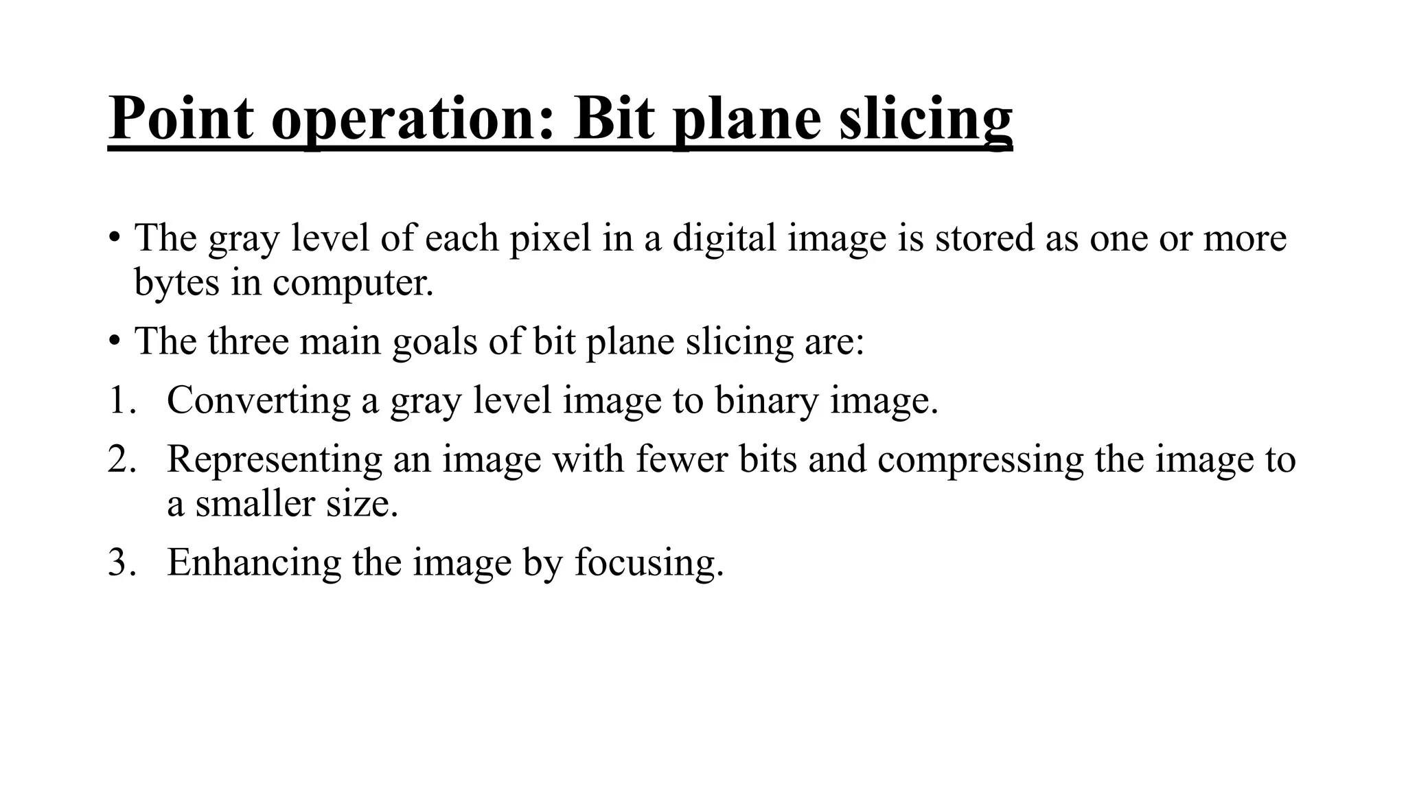 Point operation: Bit plane slicing
• The gray level of each pixel in a digital image is stored as one or more
bytes in computer.
• The three main goals of bit plane slicing are:
1. Converting a gray level image to binary image.
2. Representing an image with fewer bits and compressing the image to
a smaller size.
3. Enhancing the image by focusing.
 