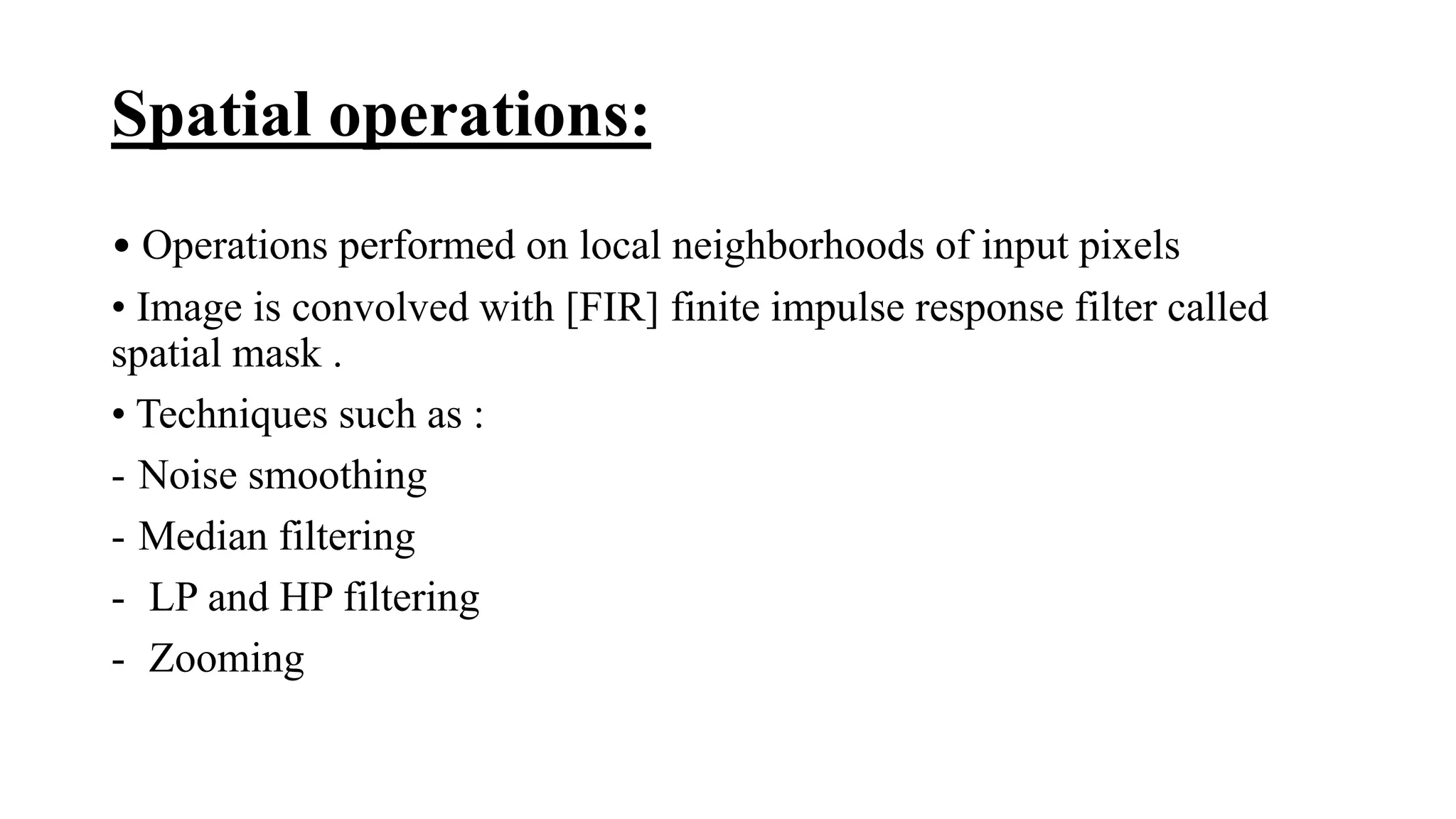 Spatial operations:
• Operations performed on local neighborhoods of input pixels
• Image is convolved with [FIR] finite impulse response filter called
spatial mask .
• Techniques such as :
- Noise smoothing
- Median filtering
- LP and HP filtering
- Zooming
 