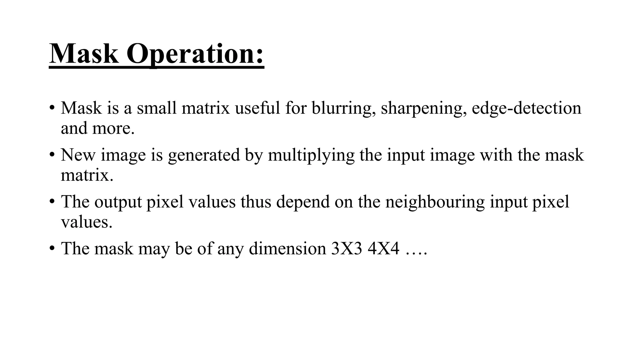 Mask Operation:
• Mask is a small matrix useful for blurring, sharpening, edge-detection
and more.
• New image is generated by multiplying the input image with the mask
matrix.
• The output pixel values thus depend on the neighbouring input pixel
values.
• The mask may be of any dimension 3X3 4X4 ….
 