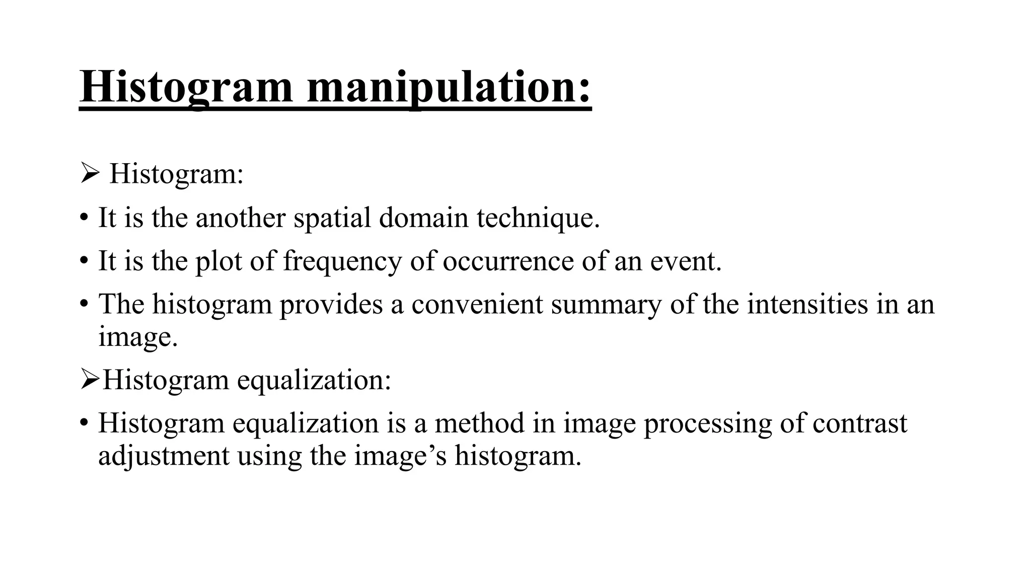 Histogram manipulation:
 Histogram:
• It is the another spatial domain technique.
• It is the plot of frequency of occurrence of an event.
• The histogram provides a convenient summary of the intensities in an
image.
Histogram equalization:
• Histogram equalization is a method in image processing of contrast
adjustment using the image’s histogram.
 