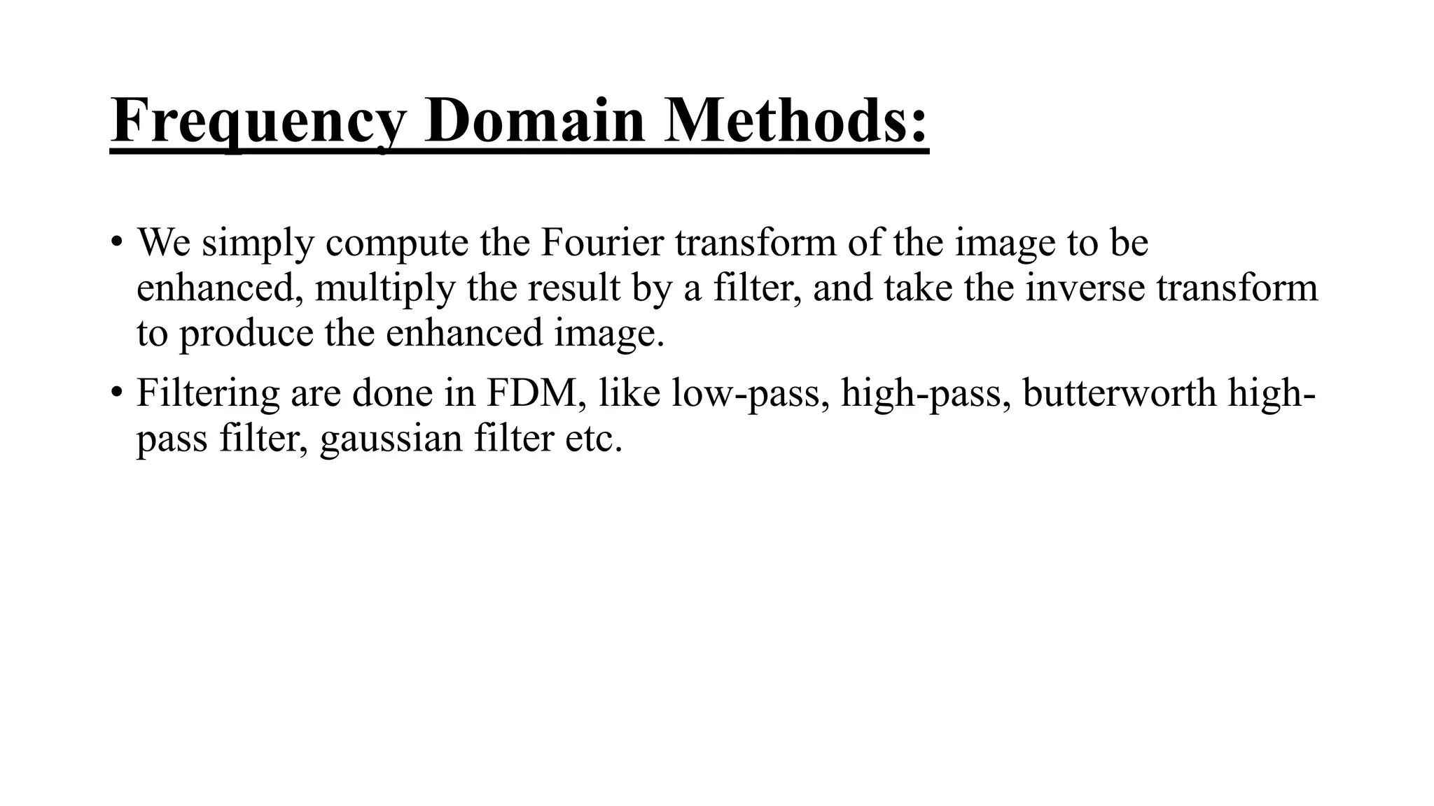 Frequency Domain Methods:
• We simply compute the Fourier transform of the image to be
enhanced, multiply the result by a filter, and take the inverse transform
to produce the enhanced image.
• Filtering are done in FDM, like low-pass, high-pass, butterworth high-
pass filter, gaussian filter etc.
 