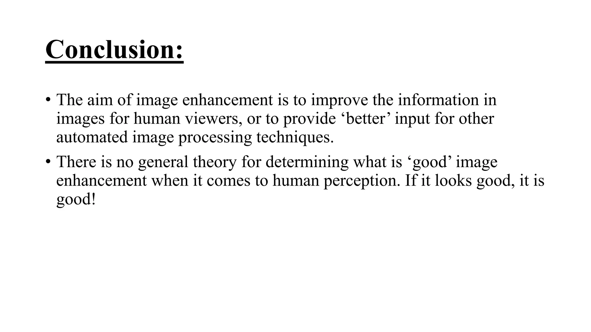 Conclusion:
• The aim of image enhancement is to improve the information in
images for human viewers, or to provide ‘better’ input for other
automated image processing techniques.
• There is no general theory for determining what is ‘good’ image
enhancement when it comes to human perception. If it looks good, it is
good!
 