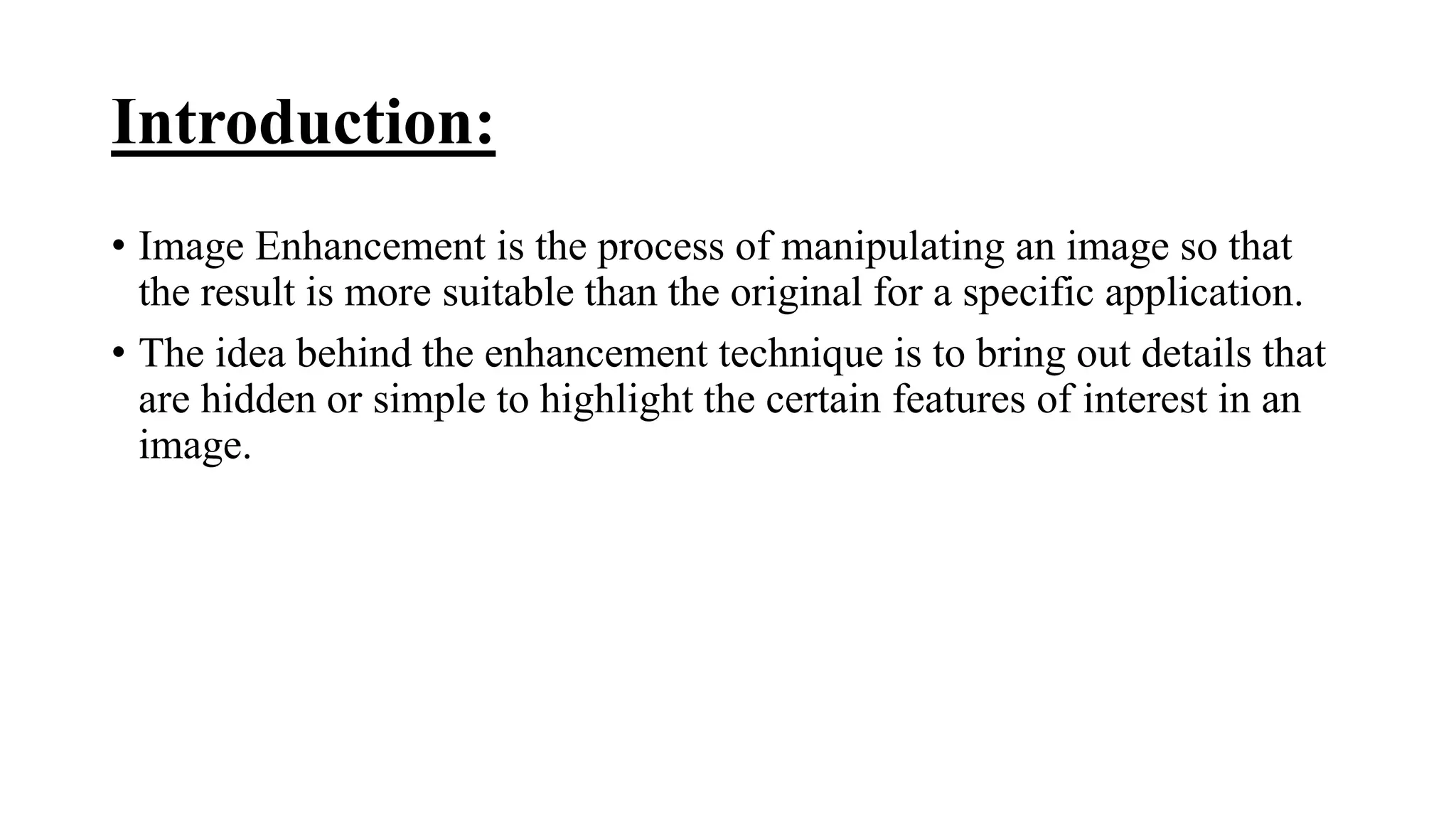 Introduction:
• Image Enhancement is the process of manipulating an image so that
the result is more suitable than the original for a specific application.
• The idea behind the enhancement technique is to bring out details that
are hidden or simple to highlight the certain features of interest in an
image.
 