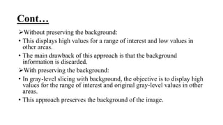Cont…
Without preserving the background:
• This displays high values for a range of interest and low values in
other areas.
• The main drawback of this approach is that the background
information is discarded.
With preserving the background:
• In gray-level slicing with background, the objective is to display high
values for the range of interest and original gray-level values in other
areas.
• This approach preserves the background of the image.
 