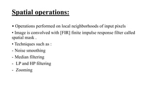 Spatial operations:
• Operations performed on local neighborhoods of input pixels
• Image is convolved with [FIR] finite impulse response filter called
spatial mask .
• Techniques such as :
- Noise smoothing
- Median filtering
- LP and HP filtering
- Zooming
 