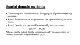 Spatial domain methods:
• The term spatial domain refers to the aggregate of pixels composing
an image.
• Spatial domain methods are procedures that operate directly on these
pixels.
• Spatial Domain processes will be denoted by the expression ,
g(x,y)= T[f(x,y)]
Where, g is the output, f is the input image and T is an operation on f
defined over some neighborhood of (x,y)
 