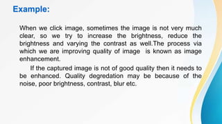 Example:
When we click image, sometimes the image is not very much
clear, so we try to increase the brightness, reduce the
brightness and varying the contrast as well.The process via
which we are improving quality of image is known as image
enhancement.
If the captured image is not of good quality then it needs to
be enhanced. Quality degredation may be because of the
noise, poor brightness, contrast, blur etc.
 