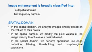 Image enhancenent is broadly classified into:
a) Spatial domain
b) Frequency domain
SPATIAL DOMAIN:
• In the spatial domain, we analyze images directly based on
the values of their pixels.
• In the spatial domain, we modify the pixel values of the
image directly to achieve our desired result.
• In the spatial domain, we perform operations like edge
detection, filtering, thresholding and morphological
operations.
 